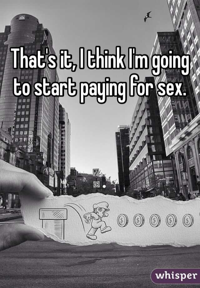 That's it, I think I'm going to start paying for sex.