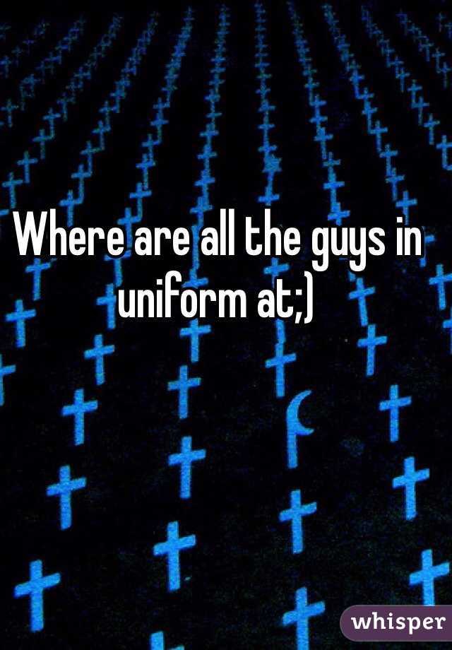 Where are all the guys in uniform at;)