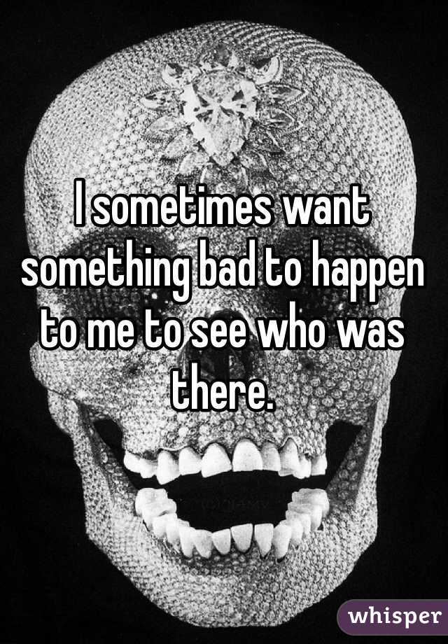 I sometimes want something bad to happen to me to see who was there. 