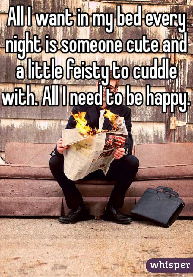 All I want in my bed every night is someone cute and a little feisty to cuddle with. All I need to be happy. 