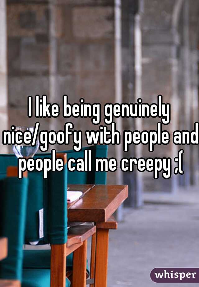 I like being genuinely nice/goofy with people and people call me creepy ;(