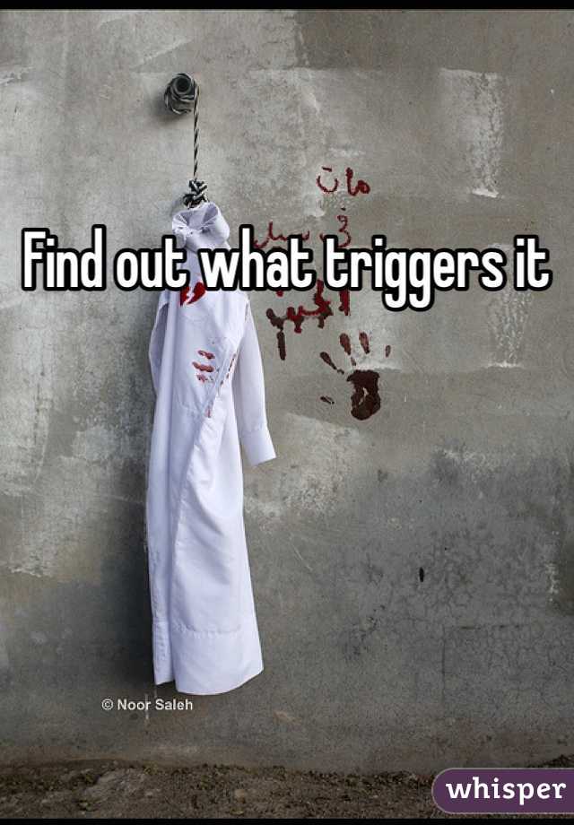 Find out what triggers it 