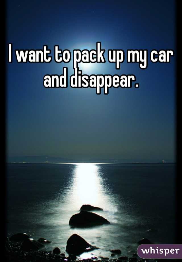 I want to pack up my car and disappear.