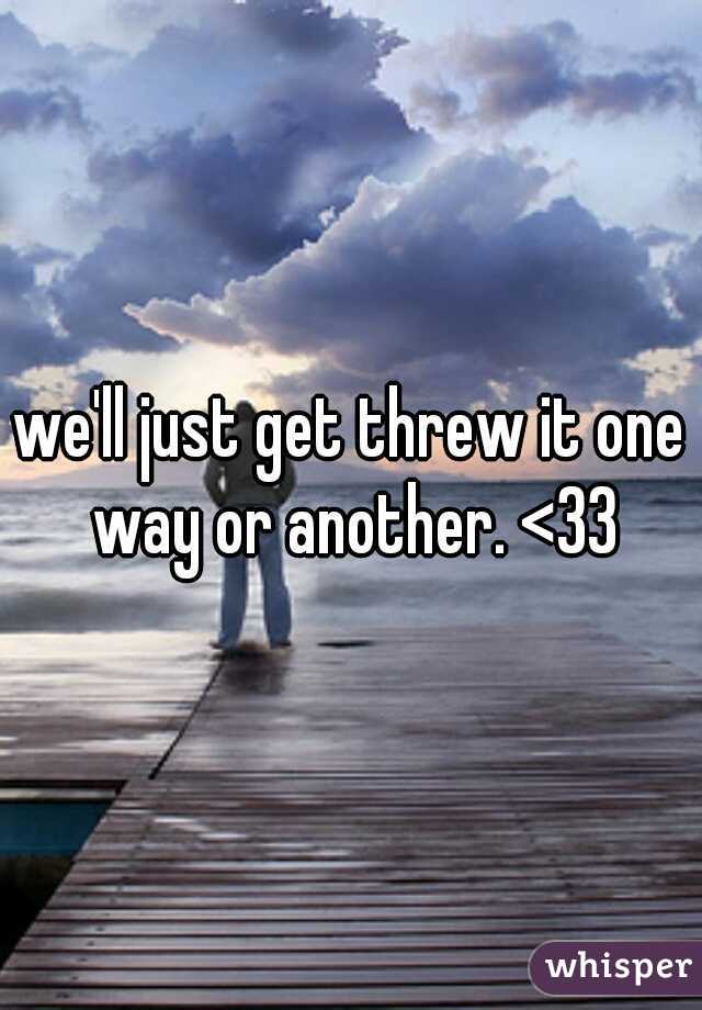 we'll just get threw it one way or another. <33