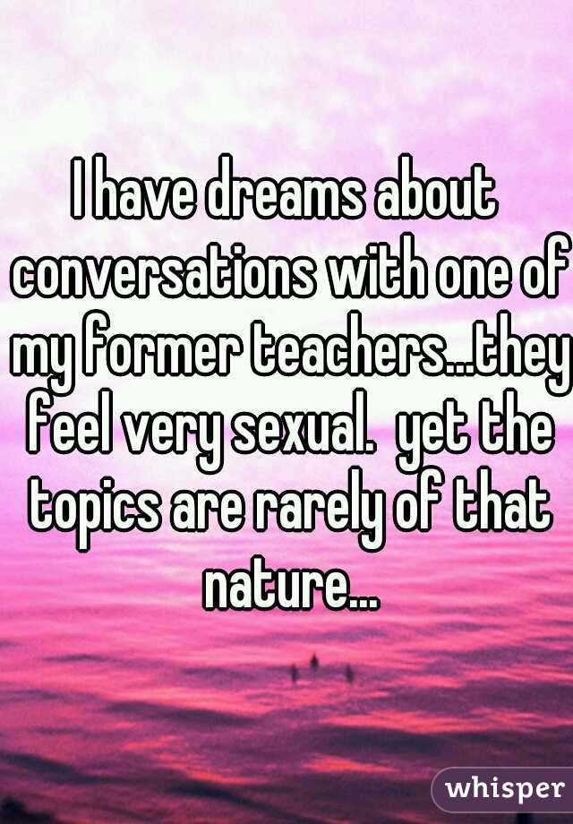 I have dreams about conversations with one of my former teachers...they feel very sexual.  yet the topics are rarely of that nature...