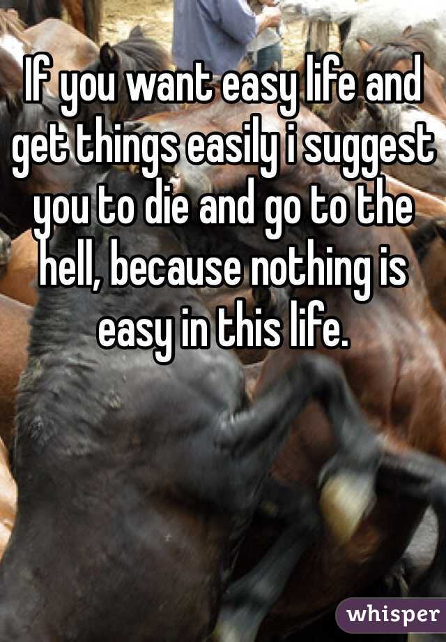 If you want easy life and get things easily i suggest you to die and go to the hell, because nothing is easy in this life.