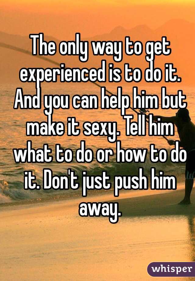 The only way to get experienced is to do it. And you can help him but make it sexy. Tell him what to do or how to do it. Don't just push him away. 