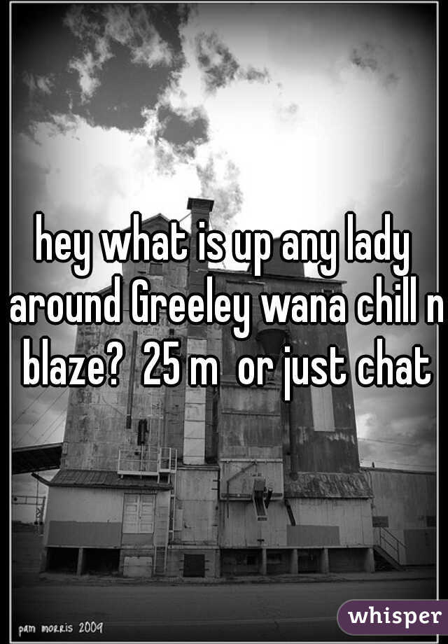 hey what is up any lady around Greeley wana chill n blaze?  25 m  or just chat