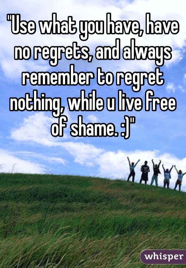 "Use what you have, have no regrets, and always remember to regret nothing, while u live free of shame. :)"