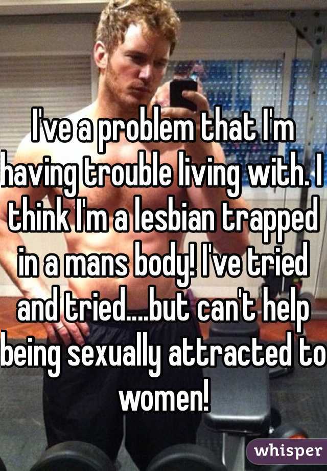 I've a problem that I'm having trouble living with. I think I'm a lesbian trapped in a mans body! I've tried and tried....but can't help being sexually attracted to women!