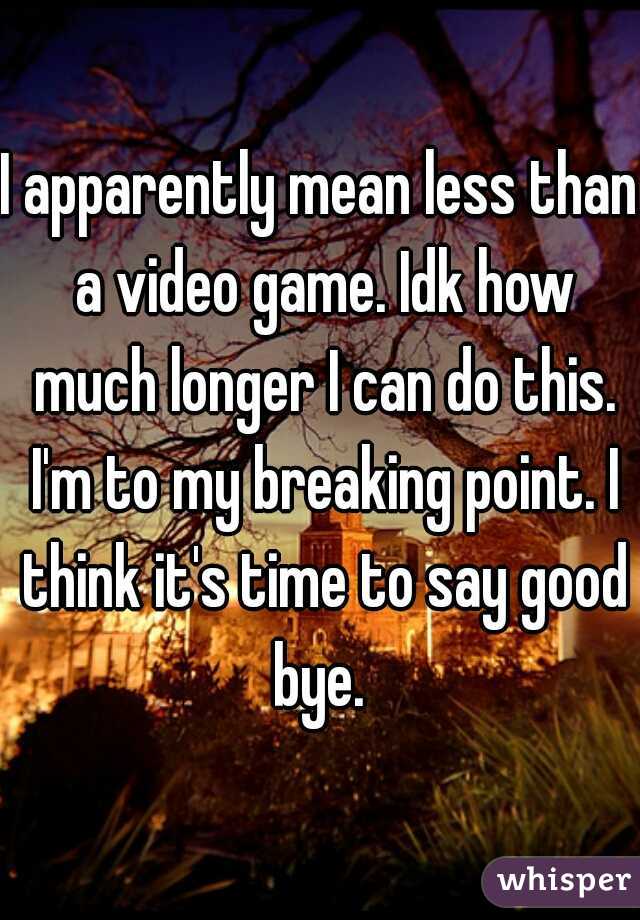 I apparently mean less than a video game. Idk how much longer I can do this. I'm to my breaking point. I think it's time to say good bye. 