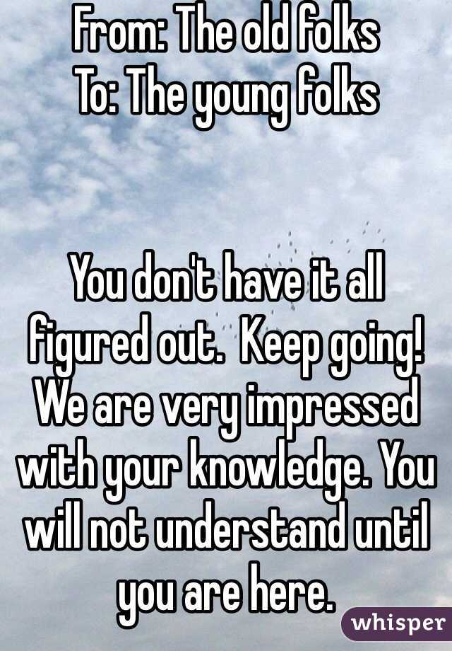 From: The old folks
To: The young folks


You don't have it all figured out.  Keep going! We are very impressed with your knowledge. You will not understand until you are here.