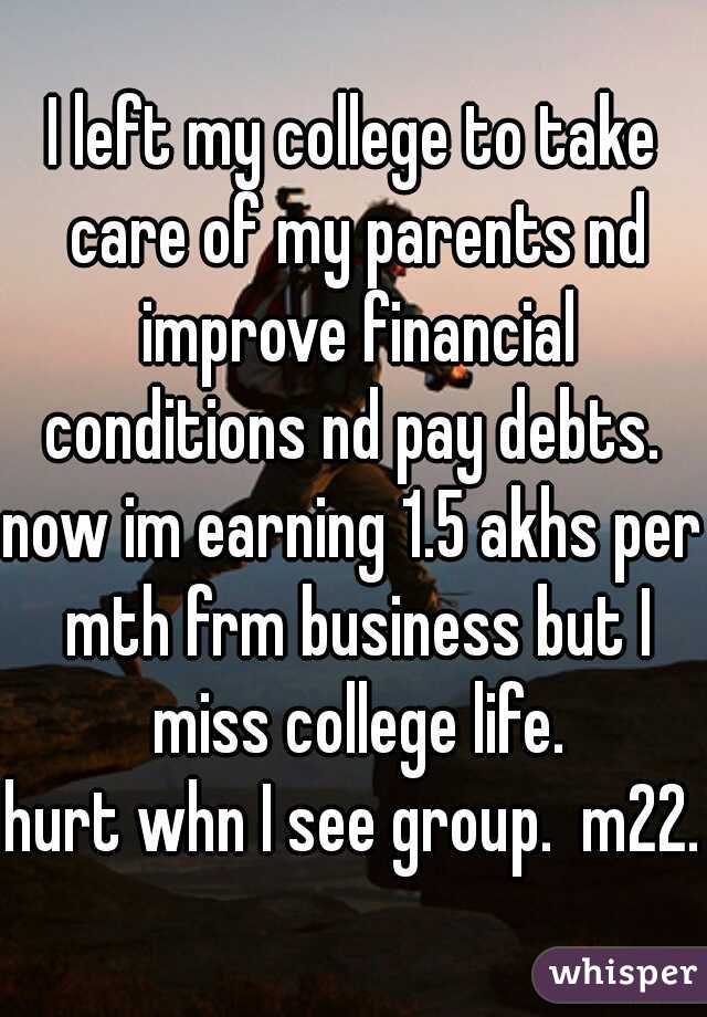 I left my college to take care of my parents nd improve financial conditions nd pay debts. 
now im earning 1.5 akhs per mth frm business but I miss college life.
hurt whn I see group.  m22.