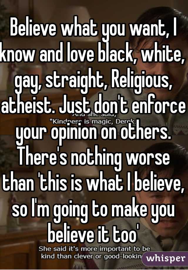 Believe what you want, I know and love black, white,  gay, straight, Religious, atheist. Just don't enforce your opinion on others. There's nothing worse than 'this is what I believe, so I'm going to make you believe it too'