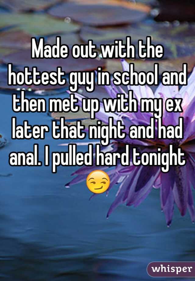 Made out with the hottest guy in school and then met up with my ex later that night and had anal. I pulled hard tonight😏
