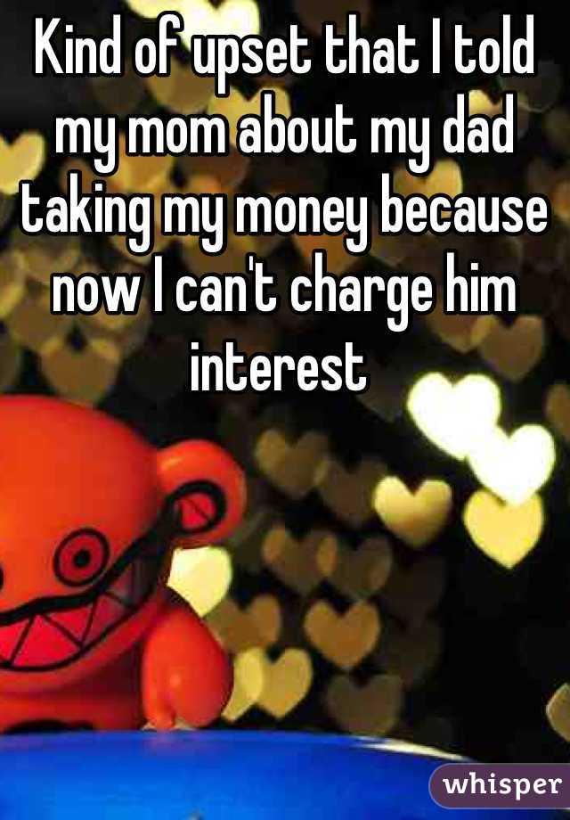 Kind of upset that I told my mom about my dad taking my money because now I can't charge him interest 