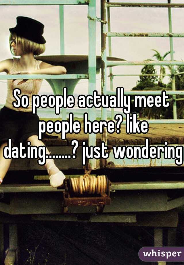 So people actually meet people here? like dating........? just wondering.