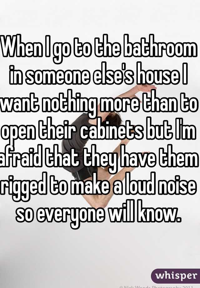 When I go to the bathroom in someone else's house I want nothing more than to open their cabinets but I'm afraid that they have them rigged to make a loud noise so everyone will know. 