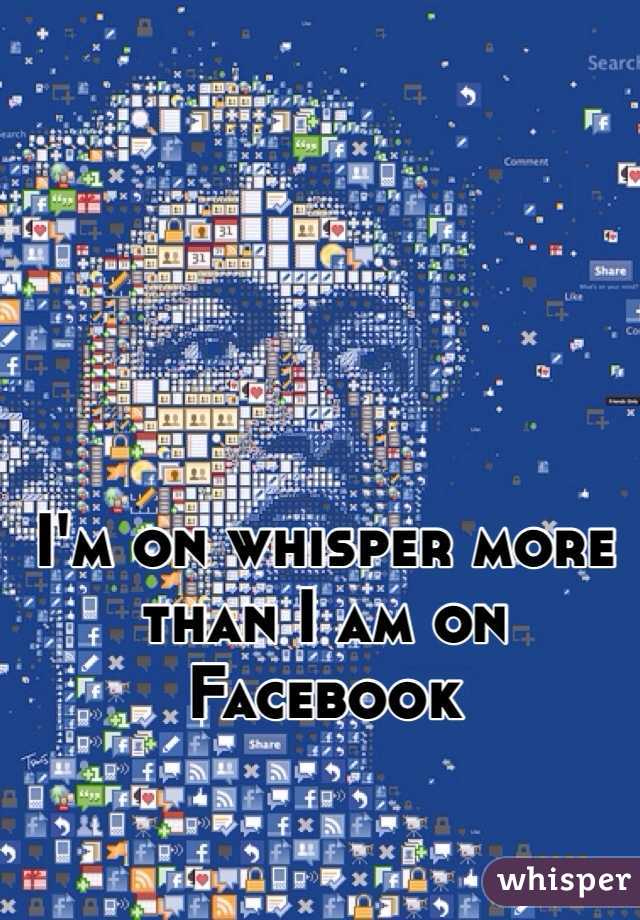 I'm on whisper more than I am on Facebook 