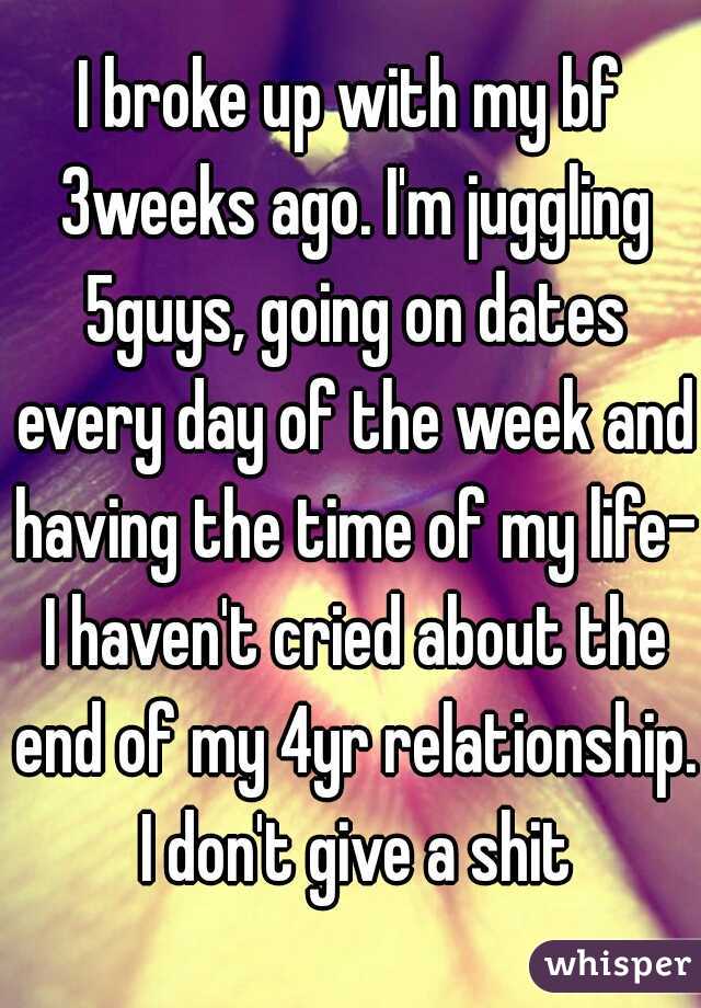 I broke up with my bf 3weeks ago. I'm juggling 5guys, going on dates every day of the week and having the time of my life- I haven't cried about the end of my 4yr relationship. I don't give a shit