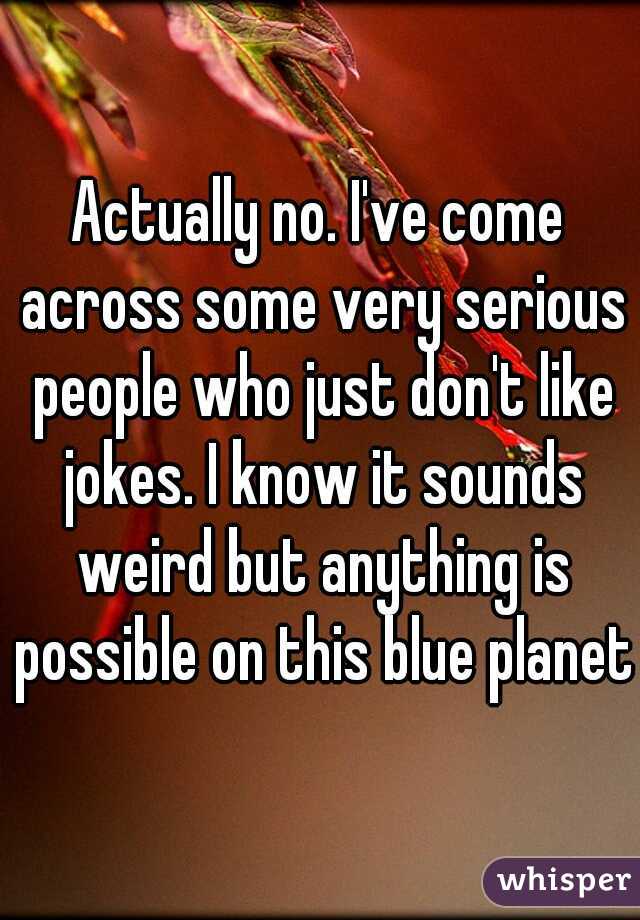 Actually no. I've come across some very serious people who just don't like jokes. I know it sounds weird but anything is possible on this blue planet.