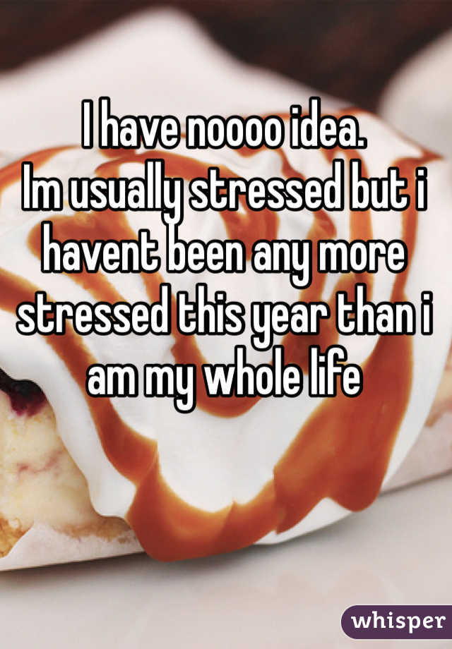 I have noooo idea. 
Im usually stressed but i havent been any more stressed this year than i am my whole life