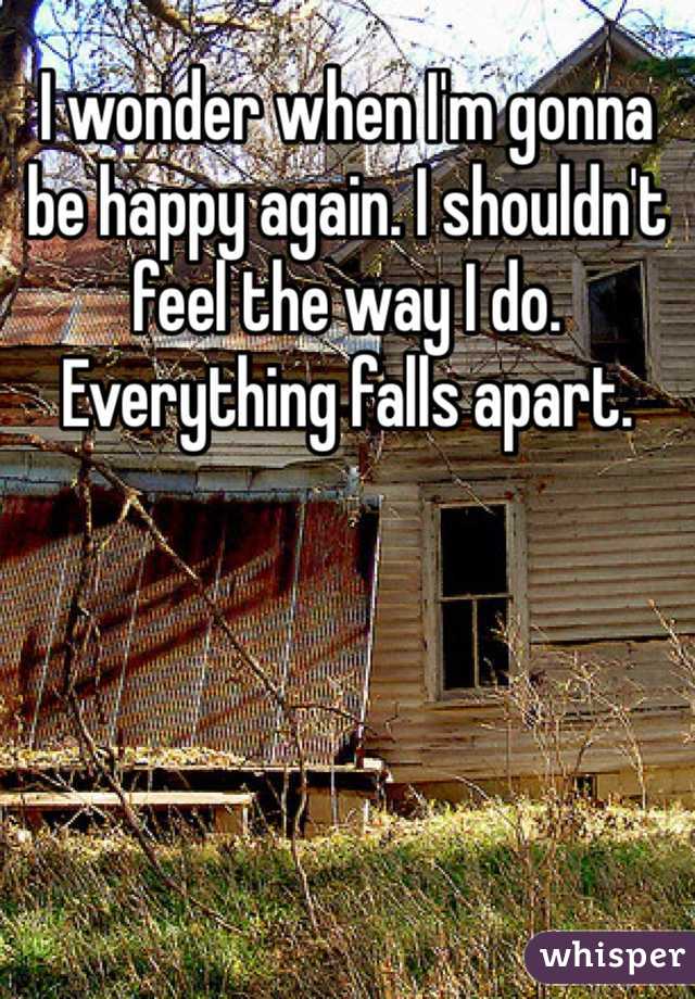 I wonder when I'm gonna be happy again. I shouldn't feel the way I do. Everything falls apart. 