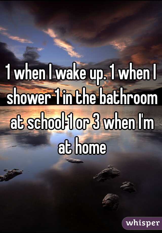1 when I wake up. 1 when I shower 1 in the bathroom at school 1 or 3 when I'm at home