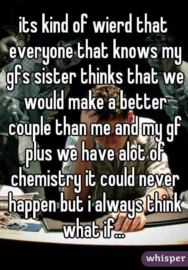 its kind of wierd that everyone that knows my gfs sister thinks that we would make a better couple than me and my gf plus we have alot of chemistry it could never happen but i always think what if... 