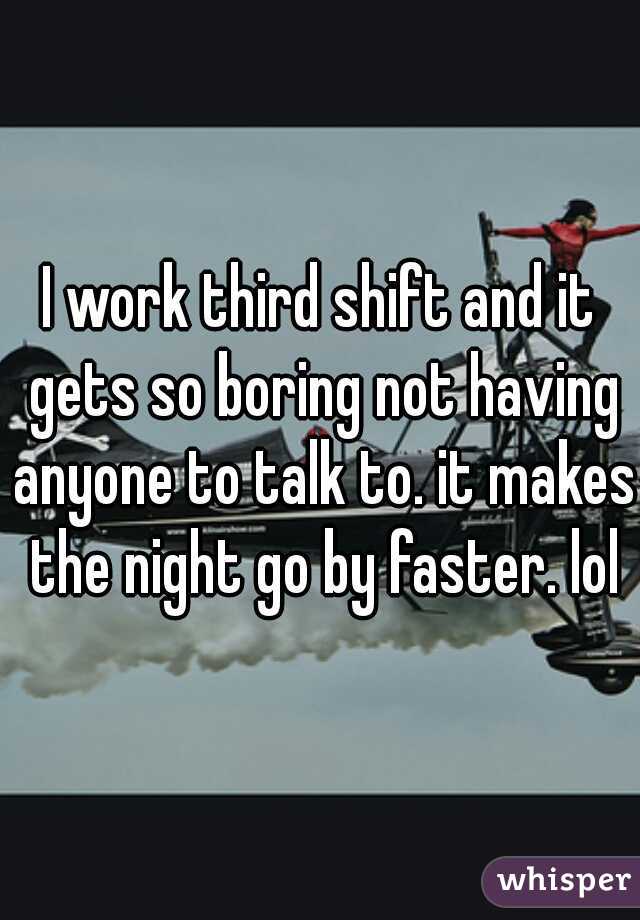 I work third shift and it gets so boring not having anyone to talk to. it makes the night go by faster. lol