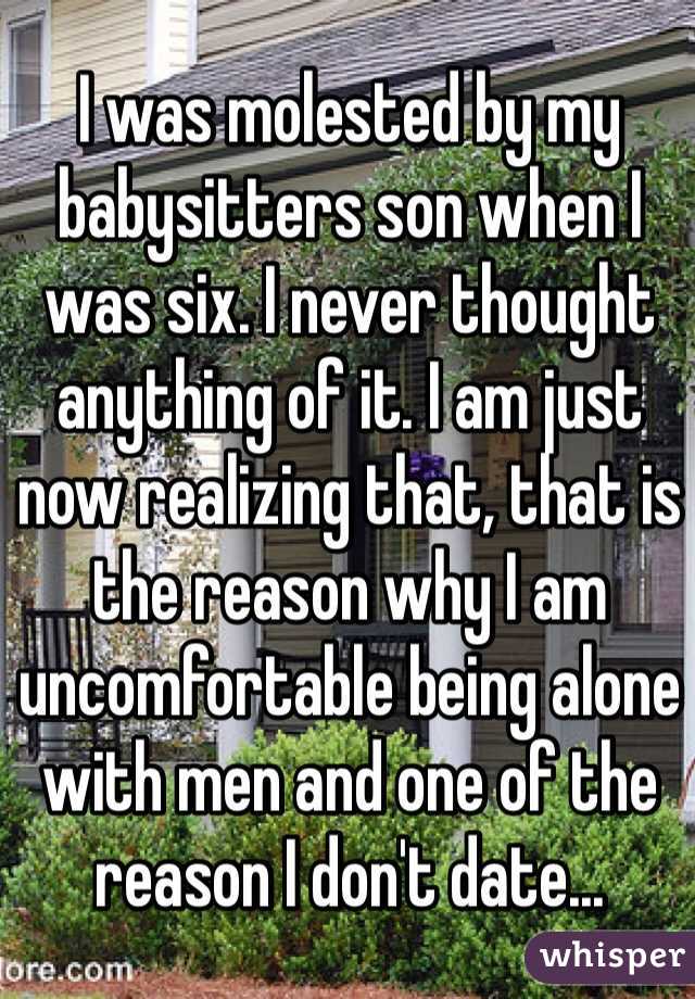 I was molested by my babysitters son when I was six. I never thought anything of it. I am just now realizing that, that is the reason why I am uncomfortable being alone with men and one of the reason I don't date...