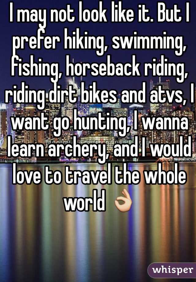 I may not look like it. But I prefer hiking, swimming, fishing, horseback riding, riding dirt bikes and atvs, I want go hunting, I wanna learn archery, and I would love to travel the whole world 👌