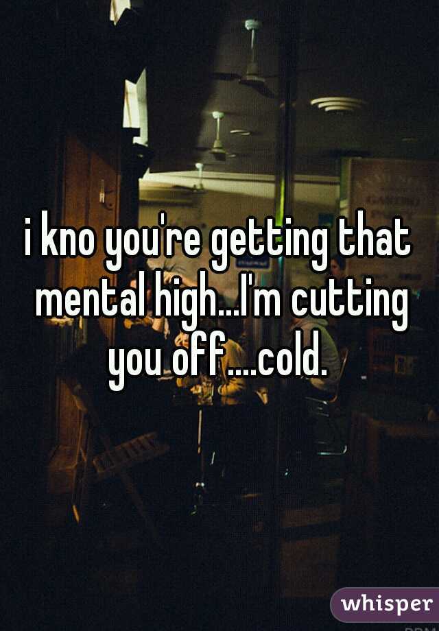 i kno you're getting that mental high...I'm cutting you off....cold. 
