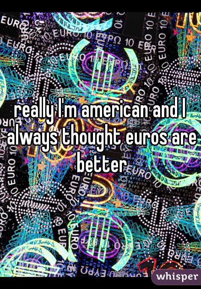 really I'm american and I always thought euros are better
