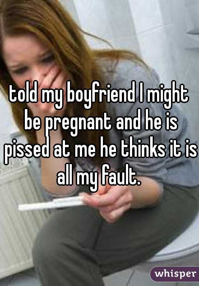 told my boyfriend I might be pregnant and he is pissed at me he thinks it is all my fault. 