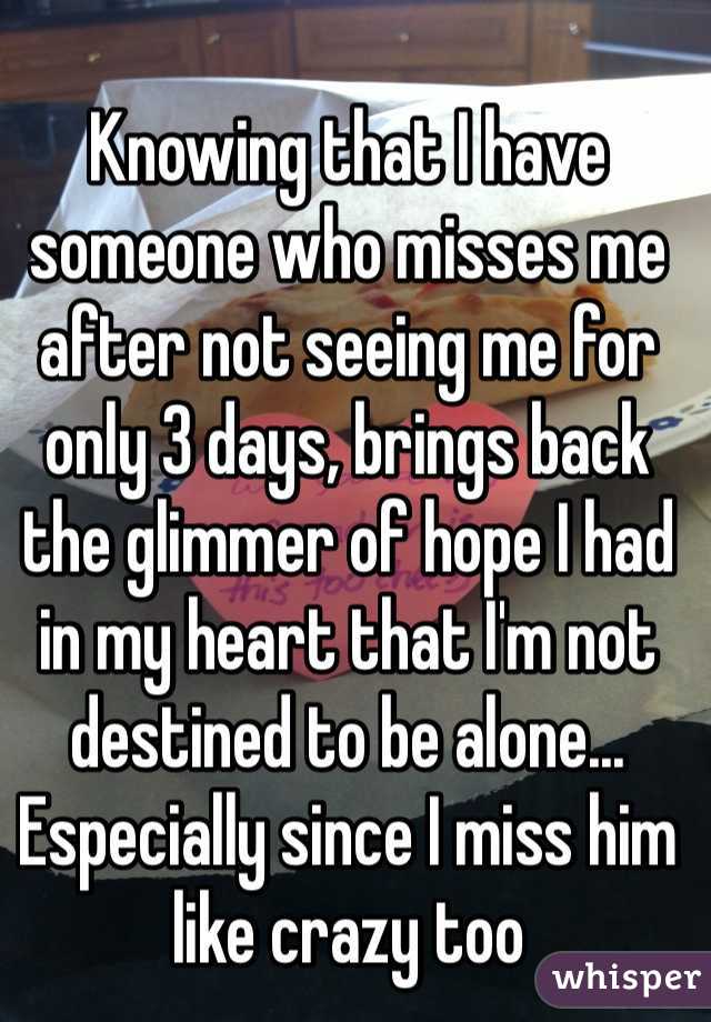 Knowing that I have someone who misses me after not seeing me for only 3 days, brings back the glimmer of hope I had in my heart that I'm not destined to be alone... Especially since I miss him like crazy too