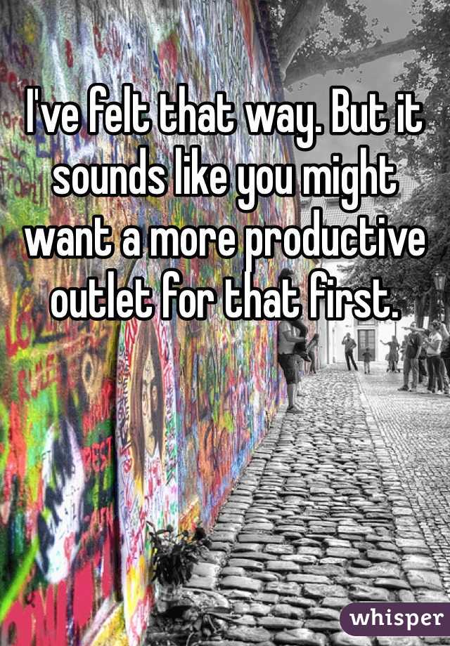 I've felt that way. But it sounds like you might want a more productive outlet for that first.