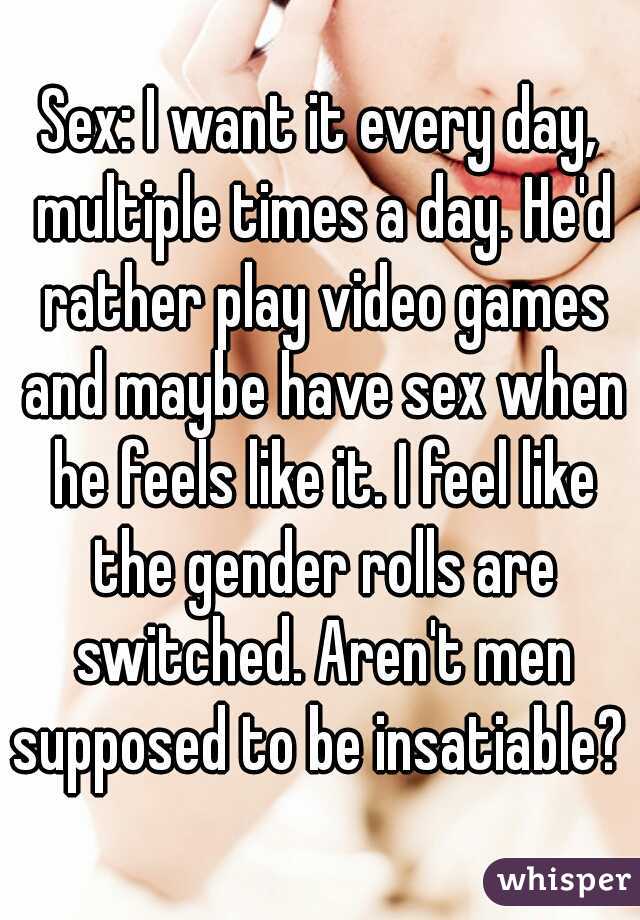 Sex: I want it every day, multiple times a day. He'd rather play video games and maybe have sex when he feels like it. I feel like the gender rolls are switched. Aren't men supposed to be insatiable? 