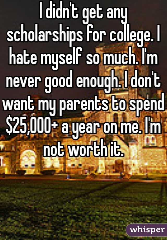 I didn't get any scholarships for college. I hate myself so much. I'm never good enough. I don't want my parents to spend $25,000+ a year on me. I'm not worth it. 