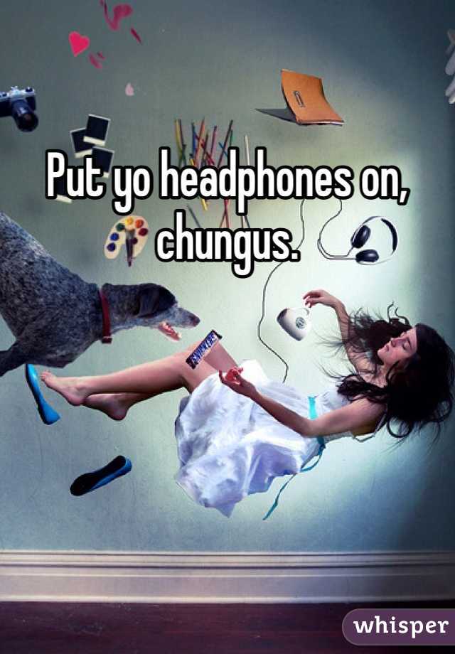Put yo headphones on, chungus. 