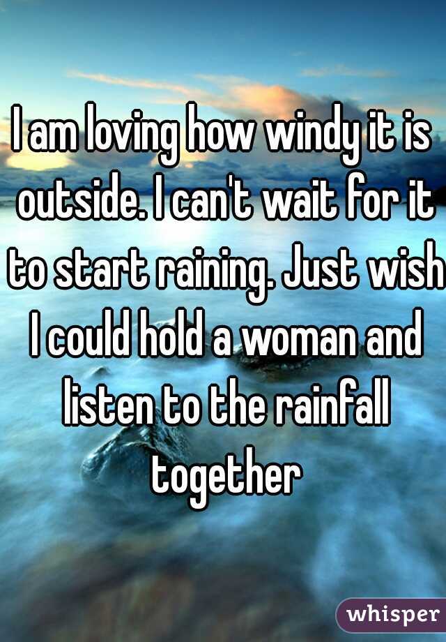 I am loving how windy it is outside. I can't wait for it to start raining. Just wish I could hold a woman and listen to the rainfall together