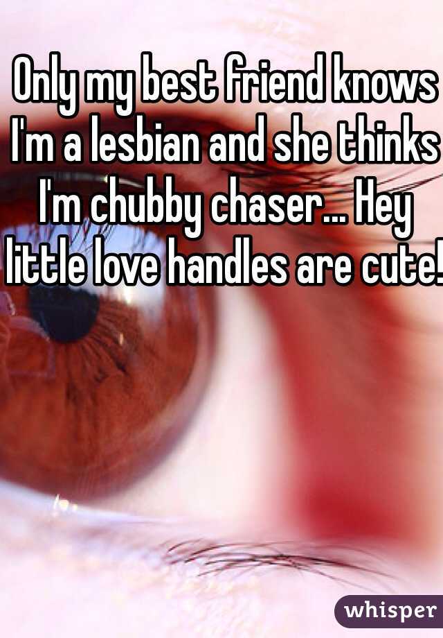 Only my best friend knows I'm a lesbian and she thinks I'm chubby chaser... Hey little love handles are cute! 