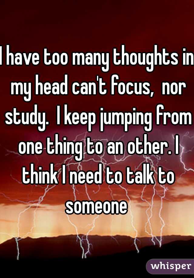 I have too many thoughts in my head can't focus,  nor study.  I keep jumping from one thing to an other. I think I need to talk to someone 