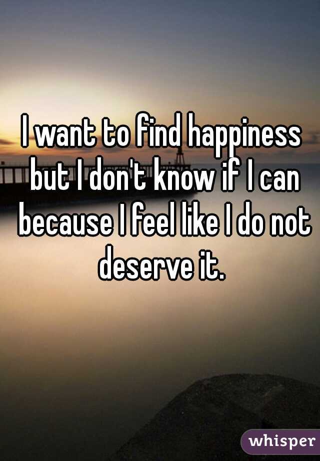 I want to find happiness but I don't know if I can because I feel like I do not deserve it. 