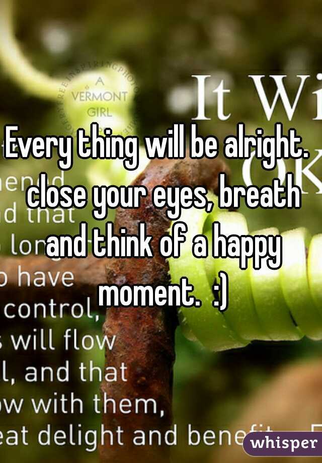 Every thing will be alright.  close your eyes, breath and think of a happy moment.  :)
