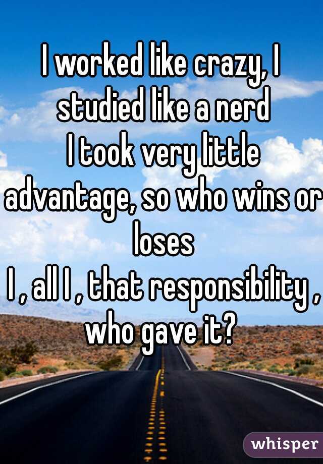 I worked like crazy, I studied like a nerd
 I took very little advantage, so who wins or loses
 I , all I , that responsibility , who gave it? 
     