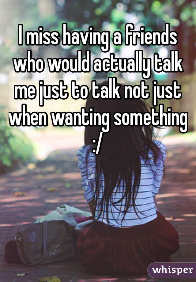 I miss having a friends who would actually talk me just to talk not just when wanting something :/