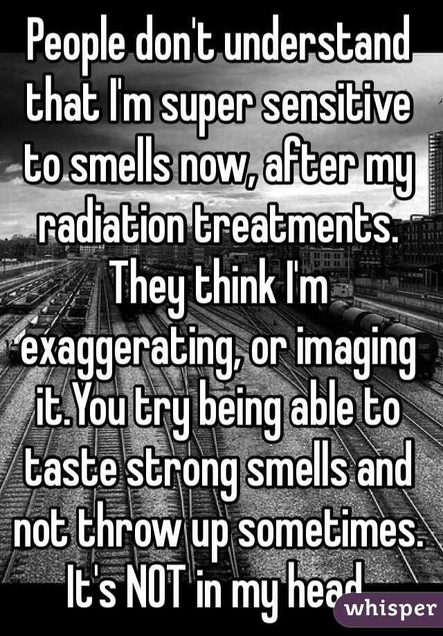 People don't understand that I'm super sensitive to smells now, after my radiation treatments. They think I'm exaggerating, or imaging it.You try being able to taste strong smells and not throw up sometimes.
It's NOT in my head.