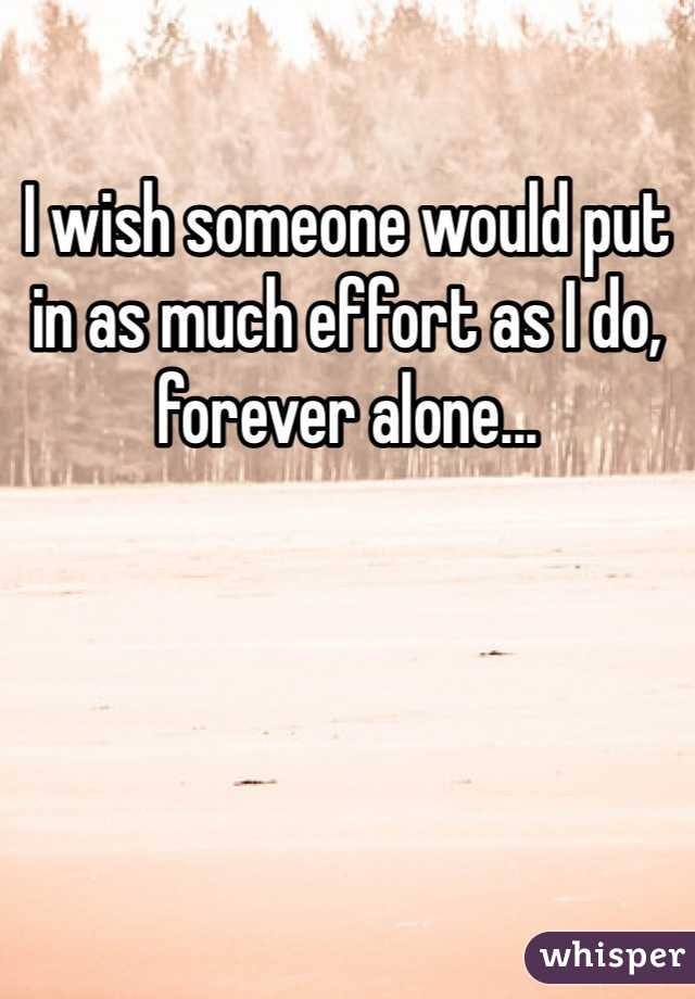 I wish someone would put in as much effort as I do, forever alone...
