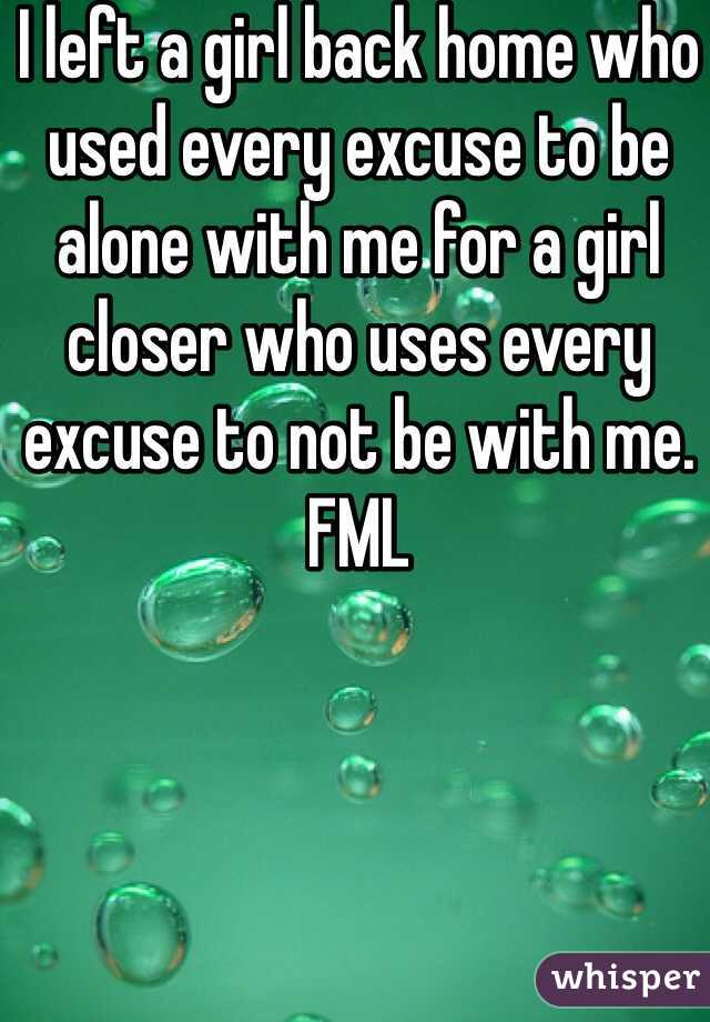 I left a girl back home who used every excuse to be alone with me for a girl closer who uses every excuse to not be with me. FML 